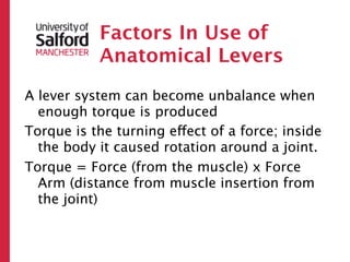 Factors In Use of
           Anatomical Levers
A lever system can become unbalance when
  enough torque is produced
Torque is the turning effect of a force; inside
  the body it caused rotation around a joint.
Torque = Force (from the muscle) x Force
  Arm (distance from muscle insertion from
  the joint)
 