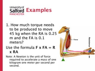 Examples

1. How much torque needs
  to be produced to move
  45 kg when the RA is 0.25
  m and the FA is 0.1




                                                 Resistance
                                         Force

  meters?
Use the formula F x FA = R
  x RA
Note: A Newton is the unit of force
  required to accelerate a mass of one
  kilogram one meter per second per
  second.
 