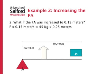 Example 2: Increasing the
           FA
2. What if the FA was increased to 0.15 meters?
F x 0.15 meters = 45 Kg x 0.25 meters




                           RA = 0.25
        FA = 0.15
                    ?



                                        45




       A
 