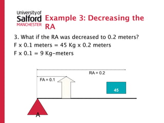 Example 3: Decreasing the
            RA
3. What if the RA was decreased to 0.2 meters?
F x 0.1 meters = 45 Kg x 0.2 meters
F x 0.1 = 9 Kg-meters


                           RA = 0.2
         FA = 0.1
                    ?




                                      45




        A
 