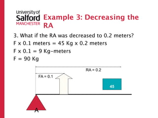 Example 3: Decreasing the
            RA
3. What if the RA was decreased to 0.2 meters?
F x 0.1 meters = 45 Kg x 0.2 meters
F x 0.1 = 9 Kg-meters
F = 90 Kg

                           RA = 0.2
         FA = 0.1
                    ?




                                      45




        A
 