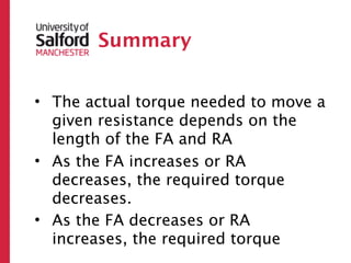 Summary


• The actual torque needed to move a
  given resistance depends on the
  length of the FA and RA
• As the FA increases or RA
  decreases, the required torque
  decreases.
• As the FA decreases or RA
  increases, the required torque
 