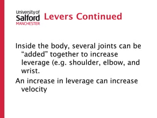 Levers Continued


Inside the body, several joints can be
  “added” together to increase
  leverage (e.g. shoulder, elbow, and
  wrist.
An increase in leverage can increase
  velocity
 