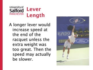Lever
        Length
A longer lever would
 increase speed at
 the end of the
 racquet unless the
 extra weight was
 too great. Then the
 speed may actually
 be slower.
 