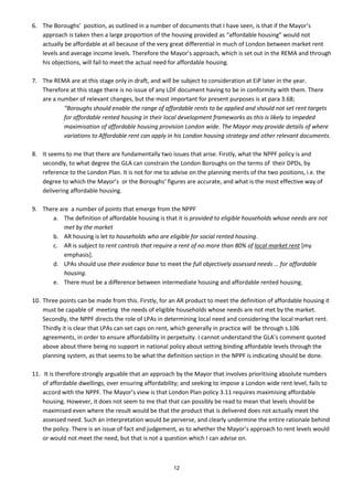 6. The Boroughs’ position, as outlined in a number of documents that I have seen, is that if the Mayor’s
   approach is taken then a large proportion of the housing provided as “affordable housing” would not
   actually be affordable at all because of the very great differential in much of London between market rent
   levels and average income levels. Therefore the Mayor’s approach, which is set out in the REMA and through
   his objections, will fail to meet the actual need for affordable housing.

7. The REMA are at this stage only in draft, and will be subject to consideration at EiP later in the year.
   Therefore at this stage there is no issue of any LDF document having to be in conformity with them. There
   are a number of relevant changes, but the most important for present purposes is at para 3.68;
           “Boroughs should enable the range of affordable rents to be applied and should not set rent targets
           for affordable rented housing in their local development frameworks as this is likely to impeded
           maximisation of affordable housing provision London wide. The Mayor may provide details of where
           variations to Affordable rent can apply in his London housing strategy and other relevant documents.

8. It seems to me that there are fundamentally two issues that arise. Firstly, what the NPPF policy is and
   secondly, to what degree the GLA can constrain the London Boroughs on the terms of their DPDs, by
   reference to the London Plan. It is not for me to advise on the planning merits of the two positions, i.e. the
   degree to which the Mayor’s or the Boroughs’ figures are accurate, and what is the most effective way of
   delivering affordable housing.

9. There are a number of points that emerge from the NPPF
      a. The definition of affordable housing is that it is provided to eligible households whose needs are not
           met by the market
      b. AR housing is let to households who are eligible for social rented housing.
      c. AR is subject to rent controls that require a rent of no more than 80% of local market rent [my
           emphasis].
      d. LPAs should use their evidence base to meet the full objectively assessed needs … for affordable
           housing.
      e. There must be a difference between intermediate housing and affordable rented housing.

10. Three points can be made from this. Firstly, for an AR product to meet the definition of affordable housing it
    must be capable of meeting the needs of eligible households whose needs are not met by the market.
    Secondly, the NPPF directs the role of LPAs in determining local need and considering the local market rent.
    Thirdly it is clear that LPAs can set caps on rent, which generally in practice will be through s.106
    agreements, in order to ensure affordability in perpetuity. I cannot understand the GLA’s comment quoted
    above about there being no support in national policy about setting binding affordable levels through the
    planning system, as that seems to be what the definition section in the NPPF is indicating should be done.

11. It is therefore strongly arguable that an approach by the Mayor that involves prioritising absolute numbers
    of affordable dwellings, over ensuring affordability; and seeking to impose a London wide rent level, fails to
    accord with the NPPF. The Mayor’s view is that London Plan policy 3.11 requires maximising affordable
    housing. However, it does not seem to me that that can possibly be read to mean that levels should be
    maximised even where the result would be that the product that is delivered does not actually meet the
    assessed need. Such an interpretation would be perverse, and clearly undermine the entire rationale behind
    the policy. There is an issue of fact and judgement, as to whether the Mayor’s approach to rent levels would
    or would not meet the need, but that is not a question which I can advise on.



                                                      12
 