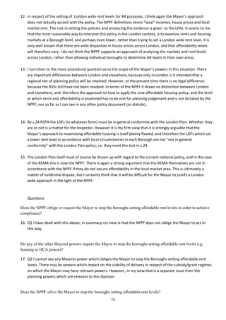 12. In respect of the setting of London wide rent levels for AR purposes, I think again the Mayor’s approach
    does not actually accord with the policy. The NPPF definitions stress “local” incomes, house prices and local
    market rent. The role in setting the policies and producing the evidence is given to the LPAs. It seems to me
    that the most reasonable way to interpret this policy in the London context, is to examine rents and housing
    markets at a Borough level, and perhaps even lower, rather than trying to set a London wide rent level. It is
    very well known that there are wide disparities in house prices across London, and that affordability levels
    will therefore vary. I do not think the NPPF supports an approach of analysing the markets and rent levels
    across London, rather than allowing individual boroughs to determine AR levels in their own areas.

13. I turn then to the more procedural question as to the scope of the Mayor’s powers in this situation. There
    are important differences between London and elsewhere, because only in London is it intended that a
    regional tier of planning policy will be retained. However, at the present time there is no legal difference
    because the RSSs still have not been revoked. In terms of the NPPF it draws no distinction between London
    and elsewhere, and therefore the approach to how to apply the new affordable housing policy, and the level
    at which rents and affordability is examined has to be one for planning judgement and is not dictated by the
    NPPF, nor so far as I can see in any other policy document (or statute).



14. By s.24 PCPA the LDFs (in whatever form) must be in general conformity with the London Plan. Whether they
    are or not is a matter for the Inspector. However it is my firm view that it is strongly arguable that the
    Mayor’s approach to maximising affordable housing is itself plainly flawed, and therefore the LDFs which set
    a lower rent level in accordance with local circumstances in each Borough are not “not in general
    conformity” with the London Plan policy, i.e. they meet the test in s.24.

15. The London Plan itself must of course be drawn up with regard to the current national policy, and in the case
    of the REMA this is now the NPPF. There is again a strong argument that the REMA themselves are not in
    accordance with the NPPF if they do not secure affordability in the local market area. This is ultimately a
    matter of evidential dispute, but I certainly think that it will be difficult for the Mayor to justify a London
    wide approach in the light of the NPPF.



    Questions

Does the NPPF oblige or require the Mayor to stop the boroughs setting affordable rent levels in order to achieve
compliance?

16. Q1 I have dealt with this above, in summary my view is that the NPPF does not oblige the Mayor to act in
    this way.


Do any of the other Mayoral powers require the Mayor to stop the boroughs setting affordable rent levels e.g.
housing or HCA powers?

17. Q2 I cannot see any Mayoral power which obliges the Mayor to stop the Boroughs setting affordable rent
    levels. There may be powers which impact on the viability of delivery in respect of the subsidy/grant regimes
    on which the Mayor may have relevant powers. However, in my view that is a separate issue from the
    planning powers which are relevant to this Opinion.


Does the NPPF allow the Mayor to stop the boroughs setting affordable rent levels?
                                                      13
 