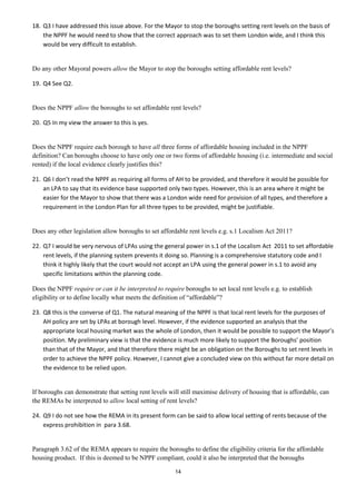 18. Q3 I have addressed this issue above. For the Mayor to stop the boroughs setting rent levels on the basis of
    the NPPF he would need to show that the correct approach was to set them London wide, and I think this
    would be very difficult to establish.


Do any other Mayoral powers allow the Mayor to stop the boroughs setting affordable rent levels?

19. Q4 See Q2.


Does the NPPF allow the boroughs to set affordable rent levels?

20. Q5 In my view the answer to this is yes.


Does the NPPF require each borough to have all three forms of affordable housing included in the NPPF
definition? Can boroughs choose to have only one or two forms of affordable housing (i.e. intermediate and social
rented) if the local evidence clearly justifies this?

21. Q6 I don’t read the NPPF as requiring all forms of AH to be provided, and therefore it would be possible for
    an LPA to say that its evidence base supported only two types. However, this is an area where it might be
    easier for the Mayor to show that there was a London wide need for provision of all types, and therefore a
    requirement in the London Plan for all three types to be provided, might be justifiable.


Does any other legislation allow boroughs to set affordable rent levels e.g. s.1 Localism Act 2011?

22. Q7 I would be very nervous of LPAs using the general power in s.1 of the Localism Act 2011 to set affordable
    rent levels, if the planning system prevents it doing so. Planning is a comprehensive statutory code and I
    think it highly likely that the court would not accept an LPA using the general power in s.1 to avoid any
    specific limitations within the planning code.

Does the NPPF require or can it be interpreted to require boroughs to set local rent levels e.g. to establish
eligibility or to define locally what meets the definition of “affordable”?

23. Q8 this is the converse of Q1. The natural meaning of the NPPF is that local rent levels for the purposes of
    AH policy are set by LPAs at borough level. However, if the evidence supported an analysis that the
    appropriate local housing market was the whole of London, then it would be possible to support the Mayor’s
    position. My preliminary view is that the evidence is much more likely to support the Boroughs’ position
    than that of the Mayor, and that therefore there might be an obligation on the Boroughs to set rent levels in
    order to achieve the NPPF policy. However, I cannot give a concluded view on this without far more detail on
    the evidence to be relied upon.


If boroughs can demonstrate that setting rent levels will still maximise delivery of housing that is affordable, can
the REMAs be interpreted to allow local setting of rent levels?

24. Q9 I do not see how the REMA in its present form can be said to allow local setting of rents because of the
    express prohibition in para 3.68.


Paragraph 3.62 of the REMA appears to require the boroughs to define the eligibility criteria for the affordable
housing product. If this is deemed to be NPPF compliant, could it also be interpreted that the boroughs

                                                       14
 