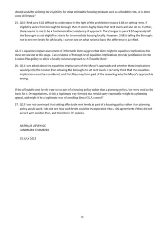 should/could be defining the eligibility for other affordable housing products such as affordable rent, or is there
some difference?

25. Q10 I find para 3.62 difficult to understand in the light of the prohibition in para 3.68 on setting rents. If
    eligibility varies from borough to borough then it seems highly likely that rent levels will also do so. Further,
    there seems to me to be a fundamental inconsistency of approach. The changes to para 3.62 expressly tell
    the Boroughs to set eligibility criteria for intermediate housing locally. However, 3.68 is telling the Boroughs
    not to set rent levels for AR locally. I cannot see on what rational basis this difference is justified.


GLA’s equalities impact assessment of Affordable Rent suggests that there might be equalities implications but
these are unclear at this stage. Can evidence of borough level equalities implications provide justification for the
London Plan policy to allow a locally tailored approach to Affordable Rent?

26. Q11 I am asked about the equalities implications of the Mayor’s approach and whether these implications
    would justify the London Plan allowing the Boroughs to set rent levels. I certainly think that the equalities
    implications must be considered, and that they may form part of the reasoning why the Mayor’s approach is
    wrong.


If the affordable rent levels were set as part of a housing policy rather than a planning policy, but were used as the
basis for s106 negotiations, is this a legitimate way forward that would carry reasonable weight in a planning
appeal, and might it be a legitimate way of avoiding direct GLA control?

27. Q12 I am not convinced that setting affordable rent levels as part of a housing policy rather than planning
    policy would work. I do not see how such levels could be incorporated into s.106 agreements if they did not
    accord with London Plan, and therefore LDF policies.



    NATHALIE LIEVEN QC
    LANDMARK CHAMBERS

    25 JULY 2012




                                                        15
 