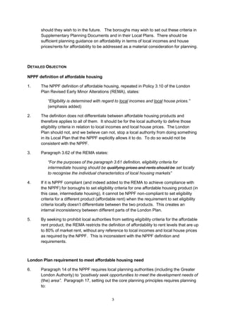 should they wish to in the future. The boroughs may wish to set out these criteria in
      Supplementary Planning Documents and in their Local Plans. There should be
      sufficient planning guidance on affordability in terms of local incomes and house
      prices/rents for affordability to be addressed as a material consideration for planning.



DETAILED OBJECTION

NPPF definition of affordable housing

1.    The NPPF definition of affordable housing, repeated in Policy 3.10 of the London
      Plan Revised Early Minor Alterations (REMA), states:

          “Eligibility is determined with regard to local incomes and local house prices.”
          (emphasis added)

2.    The definition does not differentiate between affordable housing products and
      therefore applies to all of them. It should be for the local authority to define those
      eligibility criteria in relation to local incomes and local house prices. The London
      Plan should not, and we believe can not, stop a local authority from doing something
      in its Local Plan that the NPPF explicitly allows it to do. To do so would not be
      consistent with the NPPF.

3.    Paragraph 3.62 of the REMA states:

          “For the purposes of the paragraph 3.61 definition, eligibility criteria for
          intermediate housing should be qualifying prices and rents should be set locally
          to recognise the individual characteristics of local housing markets”

4.    If it is NPPF compliant (and indeed added to the REMA to achieve compliance with
      the NPPF) for boroughs to set eligibility criteria for one affordable housing product (in
      this case, intermediate housing), it cannot be NPPF non-compliant to set eligibility
      criteria for a different product (affordable rent) when the requirement to set eligibility
      criteria locally doesn’t differentiate between the two products. This creates an
      internal inconsistency between different parts of the London Plan.

5.    By seeking to prohibit local authorities from setting eligibility criteria for the affordable
      rent product, the REMA restricts the definition of affordability to rent levels that are up
      to 80% of market rent, without any reference to local incomes and local house prices
      as required by the NPPF. This is inconsistent with the NPPF definition and
      requirements.



London Plan requirement to meet affordable housing need

6.    Paragraph 14 of the NPPF requires local planning authorities (including the Greater
      London Authority) to “positively seek opportunities to meet the development needs of
      (the) area”. Paragraph 17, setting out the core planning principles requires planning
      to:


                                               3
 