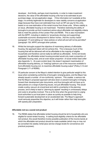 developer. And thirdly, perhaps most importantly, in order to make investment
       decisions, the value of the affordable housing units has to be estimated at pre-
       purchase stage, not pre-application stage. If this information isn’t available at this
       stage, it is entirely legitimate for developers to raise viability concerns at application
       stage because they have over-estimated how much an RP can pay for the units,
       based on an over-estimation of the rental income from those units. Where viability is
       an issue, affordable housing is not maximised. Therefore restricting the ability of
       boroughs to provide up-front investment advice about affordable rent eligibility criteria
       fails to meet the policies of the London Plan and REMA. This is also inconsistent
       with the NPPF, including in relation to “proactively driv(ing) and support(ing)
       sustainable economic development to deliver homes...that the country needs”
       (paragraph 17) and setting out “clear policies on what will and will not be permitted”
       (paragraph 154, NPPF) amongst other policies.

16.    Whilst the boroughs support the objective of maximising delivery of affordable
       housing, the approach taken will not achieve this. This is because much of the
       housing that will be delivered will not be affordable to the majority of eligible
       households and therefore cannot really be defined as affordable. At the rent levels
       suggested, the affordable rented housing provided would only meet a proportion of
       affordable housing need, and an even lesser proportion of social rented need (refer
       also Appendix 1). At a pan-London level, this doesn’t represent maximisation of
       affordable housing delivery, or “mak(ing) optimum use of the resources available to
       fund affordable housing (or), to maximise affordable housing output” (Policy 3.12 and
       Paragraph 3.71 of REMA).

17.    Of particular concern is the Mayor’s stated intention to give particular weight to this
       issue when considering conformity of boroughs’ emerging plans, and the Mayor has
       already issued a number of non-conformity opinions . This creates a serious risk
       that the Mayor’s proposed approach will slow down or prevent boroughs in bringing
       forward their development plan documents, and thus boroughs will not have up to
       date policies on a range of planning issues, not just affordable housing. This would
       create a policy vacuum at a local level and add to uncertainty in the planning
       process, and is likely to lead to “planning by appeal” resulting in unnecessary delays
       and costs to all parties involved. This is at the time when the government is urging
       local authorities to put local plans in place as quickly as possible to help bring
       forward sustainable development at an accelerated rate. The Mayor’s approach
       could seriously jeopardise this objective, as it will hinder rather than help boroughs
       with speedy plan preparation.



Affordable rent as a social rent product

18.    The REMA states that affordable rented housing should be let to households who are
       eligible for social rented housing. In setting local eligibility criteria for the affordable
       rent product, this would therefore involve possible publication of the income bands at
       which the affordable rent product should be made available (which may or may not
       be converted into weekly rental (plus service charge) levels for convenience and
       practical purposes).


                                                6
 