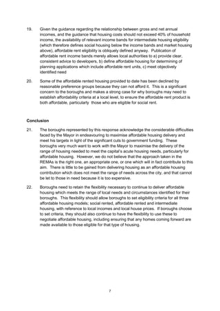 19.   Given the guidance regarding the relationship between gross and net annual
      incomes, and the guidance that housing costs should not exceed 40% of household
      income, the availability of relevant income bands for intermediate housing eligibility
      (which therefore defines social housing below the income bands and market housing
      above), affordable rent eligibility is obliquely defined anyway. Publication of
      affordable rent income bands merely allows local authorities to a) provide clear,
      consistent advice to developers, b) define affordable housing for determining of
      planning applications which include affordable rent units, c) meet objectively
      identified need

20.   Some of the affordable rented housing provided to date has been declined by
      reasonable preference groups because they can not afford it. This is a significant
      concern to the boroughs and makes a strong case for why boroughs may need to
      establish affordability criteria at a local level, to ensure the affordable rent product is
      both affordable, particularly those who are eligible for social rent.



Conclusion

21.   The boroughs represented by this response acknowledge the considerable difficulties
      faced by the Mayor in endeavouring to maximise affordable housing delivery and
      meet his targets in light of the significant cuts to government funding. These
      boroughs very much want to work with the Mayor to maximise the delivery of the
      range of housing needed to meet the capital’s acute housing needs, particularly for
      affordable housing. However, we do not believe that the approach taken in the
      REMAs is the right one, an appropriate one, or one which will in fact contribute to this
      aim. There is little to be gained from delivering housing as an affordable housing
      contribution which does not meet the range of needs across the city, and that cannot
      be let to those in need because it is too expensive.

22.   Boroughs need to retain the flexibility necessary to continue to deliver affordable
      housing which meets the range of local needs and circumstances identified for their
      boroughs. This flexibility should allow boroughs to set eligibility criteria for all three
      affordable housing models; social rented, affordable rented and intermediate
      housing, with reference to local incomes and local house prices. If boroughs choose
      to set criteria, they should also continue to have the flexibility to use these to
      negotiate affordable housing, including ensuring that any homes coming forward are
      made available to those eligible for that type of housing.




                                               7
 