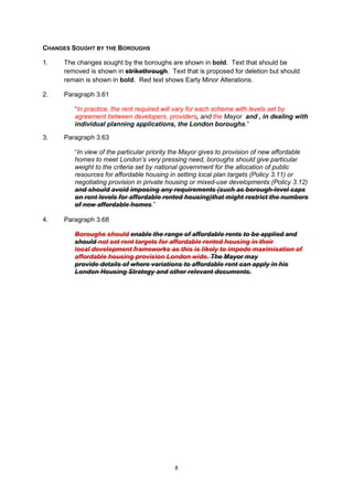 CHANGES SOUGHT BY THE BOROUGHS

1.   The changes sought by the boroughs are shown in bold. Text that should be
     removed is shown in strikethrough. Text that is proposed for deletion but should
     remain is shown in bold. Red text shows Early Minor Alterations.

2.   Paragraph 3.61

        “In practice, the rent required will vary for each scheme with levels set by
        agreement between developers, providers, and the Mayor and , in dealing with
        individual planning applications, the London boroughs.”

3.   Paragraph 3.63

        “In view of the particular priority the Mayor gives to provision of new affordable
        homes to meet London’s very pressing need, boroughs should give particular
        weight to the criteria set by national government for the allocation of public
        resources for affordable housing in setting local plan targets (Policy 3.11) or
        negotiating provision in private housing or mixed-use developments (Policy 3.12)
        and should avoid imposing any requirements (such as borough-level caps
        on rent levels for affordable rented housing)that might restrict the numbers
        of new affordable homes.”

4.   Paragraph 3.68

        Boroughs should enable the range of affordable rents to be applied and
        should not set rent targets for affordable rented housing in their
        local development frameworks as this is likely to impede maximisation of
        affordable housing provision London wide. The Mayor may
        provide details of where variations to affordable rent can apply in his
        London Housing Strategy and other relevant documents.




                                           8
 