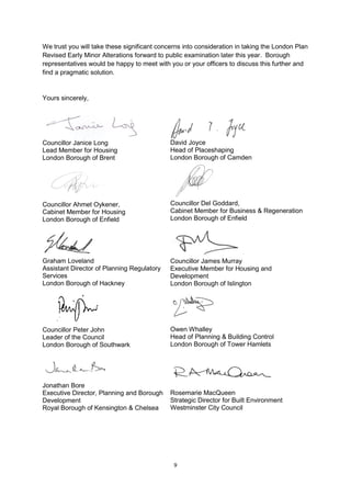 We trust you will take these significant concerns into consideration in taking the London Plan
Revised Early Minor Alterations forward to public examination later this year. Borough
representatives would be happy to meet with you or your officers to discuss this further and
find a pragmatic solution.


Yours sincerely,




Councillor Janice Long                       David Joyce
Lead Member for Housing                      Head of Placeshaping
London Borough of Brent                      London Borough of Camden




Councillor Ahmet Oykener,                    Councillor Del Goddard,
Cabinet Member for Housing                   Cabinet Member for Business & Regeneration
London Borough of Enfield                    London Borough of Enfield




Graham Loveland                              Councillor James Murray
Assistant Director of Planning Regulatory    Executive Member for Housing and
Services                                     Development
London Borough of Hackney                    London Borough of Islington




Councillor Peter John                        Owen Whalley
Leader of the Council                        Head of Planning & Building Control
London Borough of Southwark                  London Borough of Tower Hamlets




Jonathan Bore
Executive Director, Planning and Borough     Rosemarie MacQueen
Development                                  Strategic Director for Built Environment
Royal Borough of Kensington & Chelsea        Westminster City Council




                                              9
 