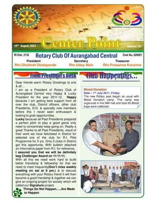 Rotary Club Of Aurangabad CentralRotary Club Of Aurangabad CentralRotary Club Of Aurangabad CentralRotary Club Of Aurangabad CentralRI Dist. 3132 Club No. 028061
15th August, 2011 Bulletin : 01
Dear friends warm Rotary Greetings to one
& all…
I am as a President of Rotary Club of
Aurangabad Central very Happy & Lucky
President for the year 2011-12. Happy
because I am getting best support from all
From President’s Desk Club Happenings...
President Secretary Treasurer
Rtn.Shailesh Deshpande Rtn.Uday Naik Rtn.Prasanna Koranne
Blood DonationBlood Donation
Date – 1st July 2011, Friday
The new Rotary year began as usual with
Blood Donation camp. This camp wasbecause I am getting best support from all
over the club, District officers, other club
Presidents, D.G. & specially new members
before this I never seen enthusiasm &
looking to grab opportunities.
Lucky because all Past Presidents prepared
a perfect pitch to play a good game only
need to concentrate keep going on. Really a
great Thanks to all Past Presidents, result of
their work we have felicitated in District for
selected one of the club for R.I. Pilot
Programme for 3 yrs. Only 3 clubs in District
got this opportunity. With bulletin attached
an informative paper from R.I. for reference.
I assured you that we will be definitely
bag Challenger Award on 11/11/11.
With all this we need work hard to build
better friendship & fellowship for that we
need to meet frequently(Don’t miss weekly
meeting on sat at 8 pm.) & to discuss
everything with your Rotary friend it will then
become a good friendship & together we can
give an ongoing project for society which will
called our Signature project.
Things Do Not Happen…..Are Made
to Happen
Blood Donation camp. This camp was
organized in the IMA hall and total 65 Blood
bags were collected.
 