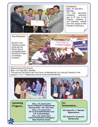 TreeTree PlantationPlantation
We did a Tree
Plantation project
jointly with the
Rotary Club of
Aurangabad East.
We did this Project
in Karlsberg
Company.
InstallationInstallation
Date – 9th July 2011,
Saturday
The most fascinating
Installation ceremony
was on 9th July. In this
Program, Outgoing &
and Secretary handed
over their charge to New
President & Secretary.
DistrictDistrict InterInter--City ForumCity Forum
Date – 31st July 2011, Sunday
This was the First District inter-City Forum, on Membership. Our club got 2 Awards in that
program i.e. for 11 Registrations and for Corporate Membership.
UpcomingUpcomingUpcomingUpcoming
ProjectsProjectsProjectsProjects…
OurOurOurOur
AcheivementsAcheivementsAcheivementsAcheivements…
ICF Award For 11 Member
Registrations.
ICF Award For Corporate
Membership.
Date – 16th August 2011
Dinner at Matoshri Vruddhashram.
Sponsored By – Rtn. Ravi Vatni.
Date – 21st August 2011
ICF on Club Administration and
P.R. at Ahmadnagar.
Date – 28th August 2011
Uniform Distribution at Bhagwan
Baba Aashram,Vasadi.
 