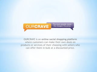 OURCRAVE is an online social shopping platform where customers can make their own deals on products or services of their choosing with sellers who can offer them in bulk at a discounted price. 