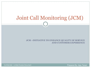JCM –INITIATIVE TO ENHANCE QUALITY OF SERVICE AND CUSTOMER EXPERIENCE Joint Call Monitoring (JCM) Confidential – Limited Access Document Prepared By: Ajay Tarani 