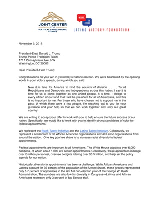 November 9, 2016
President-Elect Donald J. Trump
Trump-Pence Transition Team
1717 Pennsylvania Ave, NW
Washington, DC 20006
Dear President-Elect Trump:
Congratulations on your win in yesterday’s historic election. We were heartened by the opening
words in your victory speech, during which you said:
Now it is time for America to bind the wounds of division . . . . To all
Republicans and Democrats and Independents across this nation, I say it is
time for us to come together as one united people. It is time. I pledge to
every citizen of our land that I will be president for all of Americans, and this
is so important to me. For those who have chosen not to support me in the
past, of which there were a few people, I'm reaching out to you for your
guidance and your help so that we can work together and unify our great
country.
We are writing to accept your offer to work with you to help ensure the future success of our
nation. Specifically, we would like to work with you to identify strong candidates of color for
federal appointments.
We represent the Black Talent Initiative and the Latino Talent Initiative. Collectively, we
represent a consortium of 36 African American organizations and 40 Latino organizations from
around the nation. One key goal we share is to increase racial diversity in federal
appointments.
Federal appointments are important to all Americans. The White House appoints over 6,000
positions, of which about 1,600 are senior appointments. Collectively, these appointees manage
over 2 million personnel, oversee budgets totaling over $3.5 trillion, and help set the policy
agenda for our nation.
Historically, diversity in appointments has been a challenge. While African Americans and
Latinos account for 30 percent of the population of the United States, these groups represented
only 8.7 percent of appointees in the last full non-election year of the George W. Bush
Administration. The numbers are also low for diversity in Congress—Latinos and African
Americans represent only 3 percent of top Senate staff.
 