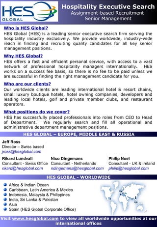 Hospitality Executive Search
                                   Assignment-based Recruitment
                                         Senior Management

 Who is HES Global?
 HES Global (HES) is a leading senior executive search firm serving the
 hospitality industry exclusively. We provide worldwide, industry-wide
 reach in finding and recruiting quality candidates for all key senior
 management positions.
 Why HES Global?
 HES offers a fast and efficient personal service, with access to a vast
 network of professional hospitality managers internationally.      HES
 works on a success fee basis, so there is no fee to be paid unless we
 are successful in finding the right management candidate for you.
 Who are our clients?
 Our worldwide clients are leading international hotel & resort chains,
 small luxury boutique hotels, hotel owning companies, developers and
 leading local hotels, golf and private member clubs, and restaurant
 operators.
 What positions do we cover?
 HES has successfully placed professionals into roles from CEO to Head
 of Department.     We regularly search and fill all operational and
 administrative department management positions.
           HES GLOBAL – EUROPE, MIDDLE EAST & RUSSIA
Jeff Ross
Director – Swiss based
jross@hesglobal.com
Rikard Lundvall           Nico Dingemans             Philip Noel
Consultant - Swiss Office Consultant - Netherlands   Consultant - UK & Ireland
rikard@hesglobal.com      ndingemans@hesglobal.com   philip@hesglobal.com

                         HES GLOBAL - WORLDWIDE
   Africa & Indian Ocean
   Caribbean, Latin America & Mexico
   Indonesia, Malaysia & Philippines
   India, Sri Lanka & Pakistan
   Asia
   Spain (HES Global Corporate Office)

Visit www.hesglobal.com to view all worldwide opportunities at our
                      international offices
 