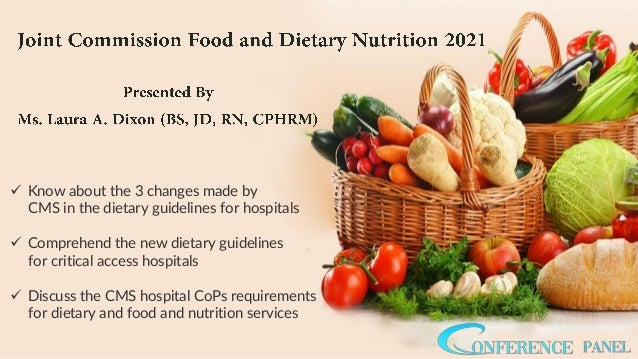 ✓ Know about the 3 changes made by
CMS in the dietary guidelines for hospitals
✓ Comprehend the new dietary guidelines
for critical access hospitals
✓ Discuss the CMS hospital CoPs requirements
for dietary and food and nutrition services
 