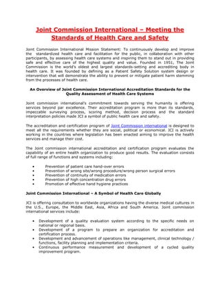 Joint Commission International – Meeting the
            Standards of Health Care and Safety
Joint Commission International Mission Statement: To continuously develop and improve
the standardized health care and facilitation for the public, in collaboration with other
participants, by assessing health care systems and inspiring them to stand out in providing
safe and effective care of the highest quality and value. Founded in 1951, The Joint
Commission is the world’s oldest and largest standards-setting and accrediting body in
health care. It was founded by defining as a Patient Safety Solution system design or
intervention that will demonstrate the ability to prevent or mitigate patient harm stemming
from the processes of health care.

  An Overview of Joint Commission International Accreditation Standards for the
                   Quality Assessment of Health Care Systems

Joint commission international’s     commitment towards serving the humanity is offering
services beyond par excellence.      Their accreditation program is more than its standards,
impeccable surveying process,        scoring method, decision process and the standard
interpretation policies made JCI a   symbol of public health care and safety.

The accreditation and certification program of Joint Commission international is designed to
meet all the requirements whether they are social, political or economical. JCI is actively
working in the countries where legislation has been enacted aiming to improve the health
services and manage their cost.

The Joint commission international accreditation and certification program evaluates the
capability of an entire health organization to produce good results. The evaluation consists
of full range of functions and systems including:

   •      Prevention of patient care hand-over errors
   •      Prevention of wrong site/wrong procedure/wrong person surgical errors
   •      Prevention of continuity of medication errors
   •      Prevention of high concentration drug errors
   •      Promotion of effective hand hygiene practices

Joint Commission International – A Symbol of Health Care Globally

JCI is offering consultation to worldwide organizations having the diverse medical cultures in
the U.S., Europe, the Middle East, Asia, Africa and South America. Joint commission
international services include:

   •   Development of a quality evaluation system according to the specific needs on
       national or regional basis.
   •   Development of a program to prepare an organization for accreditation and
       certification process.
   •   Development and advancement of operations like management, clinical technology /
       functions, facility planning and implementation criteria.
   •   Continuous performance measurement and development of a cycled quality
       improvement program.
 