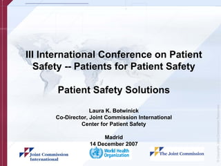 III International Conference on Patient
   Safety -- Patients for Patient Safety

       Patient Safety Solutions




                                                    © Copyright, Joint Commission Resources
                   Laura K. Botwinick
      Co-Director, Joint Commission International
               Center for Patient Safety

                       Madrid
                  14 December 2007
 