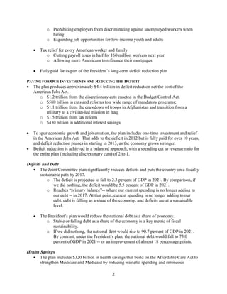 o Prohibiting employers from discriminating against unemployed workers when
             hiring
           o Expanding job opportunities for low-income youth and adults

       Tax relief for every American worker and family
           o Cutting payroll taxes in half for 160 million workers next year
           o Allowing more Americans to refinance their mortgages

       Fully paid for as part of the President’s long-term deficit reduction plan

PAYING FOR OUR INVESTMENTS AND REDUCING THE DEFICIT
 The plan produces approximately $4.4 trillion in deficit reduction net the cost of the
   American Jobs Act.
      o $1.2 trillion from the discretionary cuts enacted in the Budget Control Act.
      o $580 billion in cuts and reforms to a wide range of mandatory programs;
      o $1.1 trillion from the drawdown of troops in Afghanistan and transition from a
         military to a civilian-led mission in Iraq
      o $1.5 trillion from tax reform
      o $430 billion in additional interest savings

   To spur economic growth and job creation, the plan includes one-time investment and relief
    in the American Jobs Act. That adds to the deficit in 2012 but is fully paid for over 10 years,
    and deficit reduction phases in starting in 2013, as the economy grows stronger.
   Deficit reduction is achieved in a balanced approach, with a spending cut to revenue ratio for
    the entire plan (including discretionary cuts) of 2 to 1.

Deficits and Debt
    The Joint Committee plan significantly reduces deficits and puts the country on a fiscally
        sustainable path by 2017.
            o The deficit is projected to fall to 2.3 percent of GDP in 2021. By comparison, if
                we did nothing, the deficit would be 5.5 percent of GDP in 2021.
            o Reaches “primary balance”-- where our current spending is no longer adding to
                our debt -- in 2017. At that point, current spending is no longer adding to our
                debt, debt is falling as a share of the economy, and deficits are at a sustainable
                level.

       The President’s plan would reduce the national debt as a share of economy.
           o Stable or falling debt as a share of the economy is a key metric of fiscal
               sustainability.
           o If we did nothing, the national debt would rise to 90.7 percent of GDP in 2021.
               By contrast, under the President’s plan, the national debt would fall to 73.0
               percent of GDP in 2021 -- or an improvement of almost 18 percentage points.

Health Savings
    The plan includes $320 billion in health savings that build on the Affordable Care Act to
       strengthen Medicare and Medicaid by reducing wasteful spending and erroneous

                                                 2
 