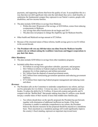 payments, and supporting reforms that boost the quality of care. It accomplishes this in a
       way that does not shift significant risks onto the individuals they serve; slash benefits; or
       undermine the fundamental compact they represent to our Nation’s seniors, people with
       disabilities, and low-income families.

      The plan includes $248 billion in savings from Medicare.
          o Within this total, 90 percent of the savings, or $224 billion, comes from reducing
              overpayments in Medicare.
          o Any savings that affect beneficiaries do not begin until 2017.
          o The plan does not propose to change the eligibility age for Medicare benefits.

      Other health and Medicaid savings amount to $72 billion.

      Because of the structural nature of these reforms, health savings grow to over $1 trillion
       in the second decade.

      The President will veto any bill that takes one dime from the Medicare benefits
       seniors rely on without asking the wealthiest Americans and biggest corporations to
       pay their fair share.

Other Mandatory
    The plan includes $250 billion in savings from other mandatory programs.

     Included within these savings are:
          o $33 billion in savings from agriculture subsidies, payments, and programs
          o $42.5 billion in reforms to Federal employee benefit programs, including
              programs for civilian employees and military personnel.
          o $4.1 billion from the disposal of unused government assets.
          o $92.2 billion from restructuring government operations and reducing government
              liabilities.
          o $77.6 billion from improving Federal program management and reducing waste
              and abuse.
Revenues
    The President calls on the Committee to undertake comprehensive tax reform, and lays
      out five principles for it to follow: 1) lower tax rates; 2) cut wasteful loopholes and tax
      breaks; 3) reduce the deficit by $1.5 trillion; 4) boost job creation and growth; and 5)
      comport with the “Buffett Rule” that people making more than $1 million a year should
      not pay a smaller share of their income in taxes than middle-class families pay.

           o Tax reform should draw on the specific proposals the President has put forward,
             together with elimination of additional inefficient tax breaks. If the Joint
             Committee is unable to undertake comprehensive tax reform, the President
             believes the discrete measures he has proposed should be enacted on a standalone
             basis. Their enactment as a standalone package still would significantly improve
             the country’s fiscal standing, represent an important step toward more


                                                 3
 