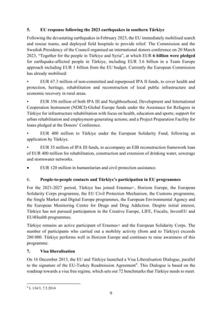 9
5. EU response following the 2023 earthquakes in southern Türkiye
Following the devastating earthquakes in February 2023, the EU immediately mobilised search
and rescue teams, and deployed field hospitals to provide relief. The Commission and the
Swedish Presidency of the Council organised an international donors conference on 20 March
2023, “Together for the people in Türkiye and Syria”, at which EUR 6 billion were pledged
for earthquake-affected people in Türkiye, including EUR 3.6 billion in a Team Europe
approach including EUR 1 billion from the EU budget. Currently the European Commission
has already mobilised:
• EUR 67.3 million of non-committed and repurposed IPA II funds, to cover health and
protection, heritage, rehabilitation and reconstruction of local public infrastructure and
economic recovery in rural areas.
• EUR 356 million of both IPA III and Neighbourhood, Development and International
Cooperation Instrument (NDICI)-Global Europe funds under the Assistance for Refugees in
Türkiye for infrastructure rehabilitation with focus on health, education and sports; support for
urban rehabilitation and employment-generating actions; and a Project Preparation Facility for
loans pledged at the Donors’ Conference.
• EUR 400 million to Türkiye under the European Solidarity Fund, following an
application by Türkiye.
• EUR 35 million of IPA III funds, to accompany an EIB reconstruction framework loan
of EUR 400 million for rehabilitation, construction and extension of drinking water, sewerage
and stormwater networks.
• EUR 120 million in humanitarian and civil protection assistance.
6. People-to-people contacts and Türkiye’s participation in EU programmes
For the 2021-2027 period, Türkiye has joined Erasmus+, Horizon Europe, the European
Solidarity Corps programme, the EU Civil Protection Mechanism, the Customs programme,
the Single Market and Digital Europe programmes, the European Environmental Agency and
the European Monitoring Centre for Drugs and Drug Addiction. Despite initial interest,
Türkiye has not pursued participation in the Creative Europe, LIFE, Fiscalis, InvestEU and
EU4Health programmes.
Türkiye remains an active participant of Erasmus+ and the European Solidarity Corps. The
number of participants who carried out a mobility activity (from and to Türkiye) exceeds
280 000. Türkiye performs well in Horizon Europe and continues to raise awareness of this
programme.
7. Visa liberalisation
On 16 December 2013, the EU and Türkiye launched a Visa Liberalisation Dialogue, parallel
to the signature of the EU-Turkey Readmission Agreement9
. This Dialogue is based on the
roadmap towards a visa free regime, which sets out 72 benchmarks that Türkiye needs to meet.
9
L 134/3, 7.5.2014
 