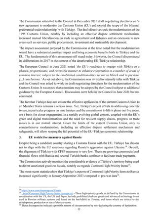 11
The Commission submitted to the Council in December 2016 draft negotiating directives on ‘a
new agreement to modernise the Customs Union (CU) and extend the scope of the bilateral
preferential trade relationship’ with Türkiye. The draft directives seek the modernisation of the
1995 Customs Union, notably by including an effective dispute settlement mechanism,
increased mutual liberalisation on trade in agricultural and fisheries and an extension to new
areas such as services, public procurement, investment and sustainable development.
The impact assessment prepared by the Commission at the time noted that the modernisation
would have a substantial positive impact and bring economic benefits both to Türkiye and the
EU. The fundamentals of this assessment still stand today. However, the Council discontinued
its deliberations in 2017 in the context of the deteriorating EU-Türkiye relationship.
The European Council in June 2021 noted ‘the EU’s readiness to engage with Türkiye in a
phased, proportionate, and reversible manner to enhance cooperation in a number of areas of
common interest, subject to the established conditionalities set out in March and in previous
[...] conclusions.’ As set out above, the Commission was invited to intensify talks with Türkiye
and the Council was asked to work on draft negotiating directives for the modernisation of the
Customs Union. It was noted that a mandate may be adopted by the Council subject to additional
guidance by the European Council. Discussions were held in the Council in June 2021 but not
continued.
The fact that Türkiye does not ensure the effective application of the current Customs Union to
all Member States remains a serious issue. Yet, Türkiye’s recent efforts in addressing concrete
issues, in particular progress on nine barriers and the commitment to lift or phase out five more,
are a basis for closer engagement. In a rapidly evolving global context, coupled with the EU’s
green and digital transformations and the need for resilient supply chains, progress on trade
issues is in our mutual interest. Given the limits of the current Customs Union, only its
comprehensive modernisation, including an effective dispute settlement mechanism and
safeguards, will allow reaping the full potential of the EU-Türkiye economic relationship.
3. EU restrictive measures against Russia
Despite being a candidate country sharing a Customs Union with the EU, Türkiye has chosen
not to align with the EU sanctions regarding Russia’s aggression against Ukraine14
. Overall,
the alignment of Türkiye with CFSP measures is very low. There are growing commercial and
financial flows with Russia and several Turkish banks continue to facilitate trade payments.
The Commission actively monitors the considerable evidence of Türkiye’s territory being used
to divert sanctioned goods to Russia, notably as regards Common High Priority Items15
.
The most recent statisticsshow that Türkiye’s exports of Common High Priority Items to Russia
increased significantly in January-September 2023 compared to pre-war data16
.
14
https://www.sanctionsmap.eu/#/main
15
List of Common High Priority Items (europa.eu) - These high-priority goods, as defined by the Commission in
coordination with the US, the UK and Japan, include prohibited dual-use goods and advanced technology items
used in Russian military systems and found on the battlefield in Ukraine, and items which are critical to the
development, production or use of these systems.
16
These discrepancies indicate a possible pattern of circumvention by mis-declaring the country of destination.
 