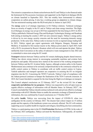 13
The extensive cooperation on climate action between the EU and Türkiye is also financed under
the Instrument for Pre-accession Assistance and supported via the High-level dialogue (HLD)
on climate launched in September 2021. This has notably been instrumental to enhance
cooperation on carbon pricing. It also has a working group on adaptation to climate change.
The last ministerial meeting under the HLD took place in Ankara in April 2022.
The energy sector is of strategic importance in EU-Türkiye relations. Technical exchanges
focus on security of supply in the EU and in Türkiye and clean energy transition. The High-
level Dialogue on energy was set up in 2015 but suspended for the time being in 2019. In 2023,
Türkiye published a National Energy Plan and Hydrogen Technologies Strategy and Roadmap
both aiming at meeting the country’s 2053 net zero emission targets. Türkiye’s energy policy
is driven by its own energy security concerns and the need for increasing domestic energy
production. At the same time, Türkiye seeks to increase its role as regional energy trading hub.
In 2023, Türkiye signed gas export agreements with Bulgaria, Hungary, Romania and
Moldova. It launched its first nuclear reactor at the Akkuyu power plant in April 2023, built
with a 99.2% investment by Russia’s Rosatom which will own and operate the plant. Türkiye
ratified the Joint Convention on the safety of radioactive waste management in July 2022 and
is committed to stress tests using the EU model.
Transport relations between Türkiye and the EU remain challenging despite shared interests.
Türkiye has shown strong interest in encouraging sustainable maritime and aviation fuels
production and uptake. Discussions have started on the renewal of the working arrangements
between Türkiye and the EU Aviation Safety Agency, although aviation safety in the Eastern
Mediterranean area continues to be seriously compromised due to the continuous refusal by air
traffic control centres in Türkiye to coordinate with air traffic control centres in Cyprus.
Turkish authorities and transport operators are cooperative in assisting the EU on irregular
migration into the EU. Concerning the TENT-T network, Türkiye’s lack of compliance with
the Ankara protocol continues to hamper the finalisation of the TEN-T network extension. In
2019, the Council decided to suspend for the time being the High-Level dialogue on transport.
The Council adopted conclusions on 22 February 202120
on the revised EU list of non-
cooperative jurisdictions for tax purposes. Türkiye was requested to solve all open issues as
regards effective exchange of information with all Member States. In February 202321
, the
Council concluded that Türkiye should continue technical work and activate effective exchange
relationships with all EU Member States to enable the automatic exchange of financial account
information, this was confirmed by Council conclusions on 17 October 202322
.
On public health, Türkiye was recovering from the impact of COVID-19, when two
earthquakes hit the country in February 2023. The disaster had a direct impact on 15 million
people and the capacity of the healthcare system was seriously affected. The EU will continue
supporting access to public health for migrants and refugees, benefitting also host communities.
Türkiye is a participating state in the EU Civil Protection Mechanism (UCPM). In the wake of
the February 2023 earthquakes, Türkiye activated the Mechanism. Subsequently, all member
20
https://data.consilium.europa.eu/doc/document/ST-6329-2021-INIT/en/pdf
21
https://data.consilium.europa.eu/doc/document/ST-6375-2023-INIT/en/pdf
22
Council 13879/23 FISC 221 ECOFIN 976
 