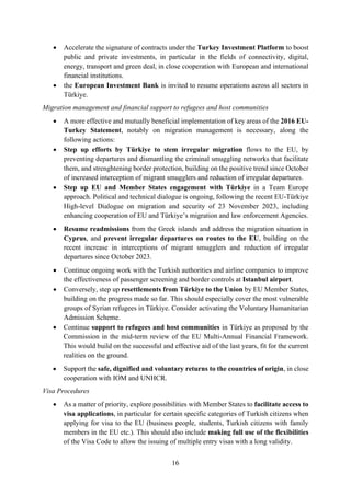 16
• Accelerate the signature of contracts under the Turkey Investment Platform to boost
public and private investments, in particular in the fields of connectivity, digital,
energy, transport and green deal, in close cooperation with European and international
financial institutions.
• the European Investment Bank is invited to resume operations across all sectors in
Türkiye.
Migration management and financial support to refugees and host communities
• A more effective and mutually beneficial implementation of key areas of the 2016 EU-
Turkey Statement, notably on migration management is necessary, along the
following actions:
• Step up efforts by Türkiye to stem irregular migration flows to the EU, by
preventing departures and dismantling the criminal smuggling networks that facilitate
them, and strenghtening border protection, building on the positive trend since October
of increased interception of migrant smugglers and reduction of irregular departures.
• Step up EU and Member States engagement with Türkiye in a Team Europe
approach. Political and technical dialogue is ongoing, following the recent EU-Türkiye
High-level Dialogue on migration and security of 23 November 2023, including
enhancing cooperation of EU and Türkiye’s migration and law enforcement Agencies.
• Resume readmissions from the Greek islands and address the migration situation in
Cyprus, and prevent irregular departures on routes to the EU, building on the
recent increase in interceptions of migrant smugglers and reduction of irregular
departures since October 2023.
• Continue ongoing work with the Turkish authorities and airline companies to improve
the effectiveness of passenger screening and border controls at Istanbul airport.
• Conversely, step up resettlements from Türkiye to the Union by EU Member States,
building on the progress made so far. This should especially cover the most vulnerable
groups of Syrian refugees in Türkiye. Consider activating the Voluntary Humanitarian
Admission Scheme.
• Continue support to refugees and host communities in Türkiye as proposed by the
Commission in the mid-term review of the EU Multi-Annual Financial Framework.
This would build on the successful and effective aid of the last years, fit for the current
realities on the ground.
• Support the safe, dignified and voluntary returns to the countries of origin, in close
cooperation with IOM and UNHCR.
Visa Procedures
• As a matter of priority, explore possibilities with Member States to facilitate access to
visa applications, in particular for certain specific categories of Turkish citizens when
applying for visa to the EU (business people, students, Turkish citizens with family
members in the EU etc.). This should also include making full use of the flexibilities
of the Visa Code to allow the issuing of multiple entry visas with a long validity.
 