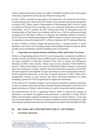 5
Türkiye underlined the need to respect the rights of Karabakh Armenians and voiced support
for the peace negotiations and the opening of trade and energy links.
In Libya, Türkiye advocates an agreement in the framework of the Libyan-led and Libyan-
owned political process. Based on the 2019 Türkiye-Libya maritime delimitation arrangement,
in October 2022, Türkiye signed a Memorandum of Understanding (MoU) with the Libyan
Government of National Unity to develop, inter alia, commercial cooperation in the field of
hydrocarbons. The EU considers the 2019 Türkiye-Libya MoU an infringement upon the
sovereign rights of third States, non-compliant with the Law of the Sea and having no legal
consequences for third States. Türkiye, as a flag state, has repeatedly withheld its consent to
the EU Naval Force Mediterranean Operation IRINI’s requests to inspect vessels and its lack
of cooperation continued to hamper the EU’s efforts to implement the UN embargo effectively.
In light of Türkiye’s assertive foreign and regional policy, it remains essential to sustain
diplomatic work with a view of reaching a deeper understanding of respective interests, defuse
possible tensions and identify mutually benefitting areas of cooperation.
5. Cooperation on Common Security and Defence Policy and Counter Terrorism
Türkiye is a longstanding partner of the EU in crisis management, an important contributor to
Common Security and Defence Policy (CSDP) missions and operations and the biggest non-
EU troops contributor in Operation European Union Force in Bosnia and Herzegovina
Operation ALTHEA. Most recently, Türkiye took over the command of NATO KFOR in
Kosovo*. Türkiye seeks further involvement in CSDP and EU defence initiatives, whilst at the
same time continuing to exclude a Member State from all possible cooperation with NATO.
The non-recognition of the Republic of Cyprus and Türkiye’s narrow interpretation of the EU-
NATO cooperation framework, on the basis of agreed framework of 2003 (“Berlin Plus”
arrangements) continue to create practical and serious operational difficulties for further
developing a genuine EU-NATO organisation-to-organisation relationship.
In line with the EU’s Strategic Compass4
, the EU remains committed to continue cooperation
in areas of common interest and develop a mutually beneficial partnership, on the basis of an
equal commitment on Türkiye’s side to advance on a path of cooperation and de-escalation.
On counter-terrorism, the EU is supporting Türkiye’s efforts to improve the exchange of
information, cross-border investigations and prosecutions, in particular of foreign terrorist
fighters and individuals suspected of planning or carrying out terrorist offences. At the same
time, the broad definition of terrorism in domestic legislation remains fundamentally at odds
with European standards and contravenes the European Convention of Human Rights (ECHR).
III. BILATERAL RELATIONS BETWEEN THE EU AND TÜRKIYE
1. Association Agreement
* This designation is without prejudice to positions on status, and is in line with UNSCR 1244/1999 and the ICJ
Opinion on the Kosovo declaration of independence
4
ST-7371-2022-INIT_en.pdf (SECURED) (europa.eu)
 