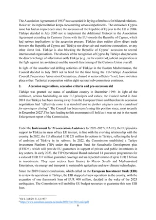 6
The Association Agreement of 19635
has succeeded in laying a firm basis for bilateral relations.
However, its implementation keeps encountering serious impediments. The unresolved Cyprus
issue has had an impact ever since the accession of the Republic of Cyprus to the EU in 2004.
Türkiye decided in July 2005 not to implement the Additional Protocol to the Association
Agreement extending its Customs Union with the EU towards the Republic of Cyprus, which
had serious implications to the accession process. Türkiye does neither allow direct trade
between the Republic of Cyprus and Türkiye nor direct air and maritime connections, or any
other direct link. Türkiye is also blocking the Republic of Cyprus’ accession to several
international organisations. The absence of the recognition of Cyprus by Türkiye also prevents
the direct exchange of information with Türkiye (e.g., in the context of judicial cooperation or
the fight against tax avoidance) and the smooth functioning of the Customs Union overall.
In light of the unauthorised drilling activities of Türkiye in the Eastern Mediterranean, the
Council decided in July 2019 not to hold for the time being the EU-Türkiye Association
Council. Preparatory Association Committees, chaired at senior officials’ level, have not taken
place either. Technical cooperation within eight sectoral sub-committees continues.
2. Accession negotiations, accession criteria and pre-accession aid
Türkiye was granted the status of candidate country in December 1999. In light of the
continued, serious backsliding on core EU principles and values, the Council noted in June
2018 that Türkiye had been moving away from the European Union and therefore its accession
negotiations had “effectively come to a standstill and no further chapters can be considered
for opening or closing”. The Council has been reconfirming this position since, most recently
in December 20226
.The facts leading to this assessment still hold as it was set out in the recent
Enlargement report of the Commission.
Under the Instrument for Pre-accession Assistance for 2021-2027 (IPA III), the EU provides
support to Türkiye in areas of key EU interest, in line with the evolving relationship with the
country. In 2022, the EU allocated EUR 221 million for actions in Türkiye, reflecting the level
of ambition of Türkiye in its reforms. In 2022, the Commission established a Turkey
Investment Platform (TIP) under the European Fund for Sustainable Development plus
(EFSD+), which will provide EU guarantees in support of private and public investments in
key sectors. In early 2023, the TIP Operational Board endorsed 14 guarantee programmes for
a value of EUR 317 million guarantee coverage and an expected volume of up to EUR 2 billion
in investments. They span sectors from finance to Micro- Small- and Medium-sized
Enterprises, via energy and transport to sustainable agriculture and new climate technologies.
Since the 2019 Council conclusions, which called on the European Investment Bank (EIB)
to review its operations in Türkiye, the EIB stopped all new operations in the country, with the
exception of one framework loan of EUR 400 million, decided in the wake of the 2023
earthquakes. The Commission will mobilise EU budget resources to guarantee this new EIB
loan.
5
OJ L 361/29, 31.12.1977
6
https://www.consilium.europa.eu/media/60797/st15935-en22.pdf
 