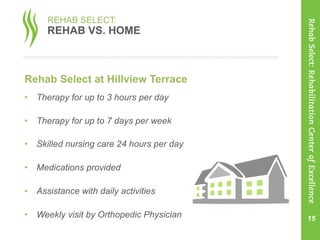 Rehab Select at Hillview Terrace
•  Therapy for up to 3 hours per day
•  Therapy for up to 7 days per week
•  Skilled nursing care 24 hours per day
•  Medications provided
•  Assistance with daily activities
•  Weekly visit by Orthopedic Physician 15
RehabSelect:RehabilitationCenterofExcellence
REHAB SELECT:
REHAB VS. HOME
 