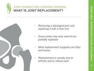 JOINT CONNECTION LEARNING SESSION:
WHAT IS JOINT REPLACEMENT?
•  Removing a damaged joint and
replacing it with a new one
•  Some joints may only need to be
partially replaced
•  Most replacement surgeries are hips
and knees
•  Replacement is usually due to
arthritis and to relieve pain
	
   4
RehabSelect:RehabilitationCenterofExcellence
 