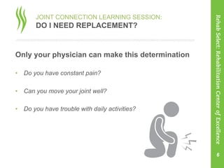 JOINT CONNECTION LEARNING SESSION:
DO I NEED REPLACEMENT?
Only your physician can make this determination
•  Do you have constant pain?
•  Can you move your joint well?
•  Do you have trouble with daily activities?
6
RehabSelect:RehabilitationCenterofExcellence
 