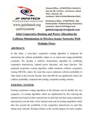 Joint Cooperative Routing and Power Allocation for
Collision Minimization in Wireless Sensor Networks With
Multiple Flows
ABSTRACT:
In this letter, a cross-layer cooperative routing algorithm is proposed for
minimizing the collision probability subject to an end-to-end outage probability
constraint. We develop a collision minimization algorithm by combining
cooperative transmission, optimal power allocation, and route selection. The
proposed cooperative routing algorithm, called minimum collision cooperative
routing (MCCR), selects the route that causes minimum collision probability to
other nodes in the network. Results show that MCCR can significantly reduce the
collision probability compared with existing cooperative routing schemes.
EXISTING SYSTEM:
Existing cooperative routing algorithms in the literature can be divided into two
categories: (1) routing algorithms which are implemented by first selecting the
optimal route based on direct transmission in each link and then using cooperative
transmission over the links of the selected route and (2) routing algorithms which
take into account the availability of the cooperative transmission on each link
during route selection. Routing schemes in the second category are more complex
 