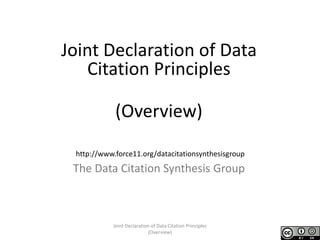 Joint Declaration of Data
Citation Principles
(Overview)
The Data Citation Synthesis Group
http://www.force11.org/datacitationsynthesisgroup
Joint Declaration of Data Citation Principles
(Overview)
 