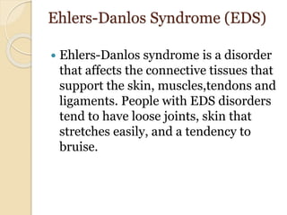 Ehlers-Danlos Syndrome (EDS)
 Ehlers-Danlos syndrome is a disorder
that affects the connective tissues that
support the skin, muscles,tendons and
ligaments. People with EDS disorders
tend to have loose joints, skin that
stretches easily, and a tendency to
bruise.
 
