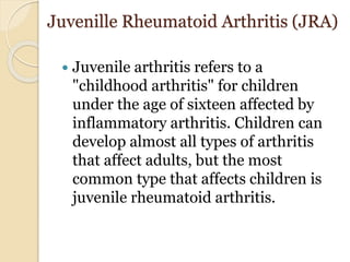 Juvenille Rheumatoid Arthritis (JRA)
 Juvenile arthritis refers to a
"childhood arthritis" for children
under the age of sixteen affected by
inflammatory arthritis. Children can
develop almost all types of arthritis
that affect adults, but the most
common type that affects children is
juvenile rheumatoid arthritis.
 