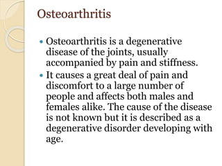Osteoarthritis
 Osteoarthritis is a degenerative
disease of the joints, usually
accompanied by pain and stiffness.
 It causes a great deal of pain and
discomfort to a large number of
people and affects both males and
females alike. The cause of the disease
is not known but it is described as a
degenerative disorder developing with
age.
 
