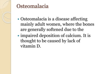 Osteomalacia
 Osteomalacia is a disease affecting
mainly adult women, where the bones
are generally softened due to the
 impaired deposition of calcium. It is
thought to be caused by lack of
vitamin D.
 