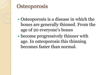 Osteoporosis
 Osteoporosis is a disease in which the
bones are generally thinned. From the
age of 20 everyone’s bones
 become progressively thinner with
age. In osteoporosis this thinning
becomes faster than normal.
 