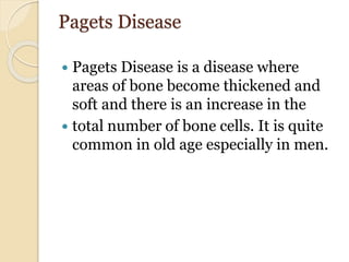 Pagets Disease
 Pagets Disease is a disease where
areas of bone become thickened and
soft and there is an increase in the
 total number of bone cells. It is quite
common in old age especially in men.
 
