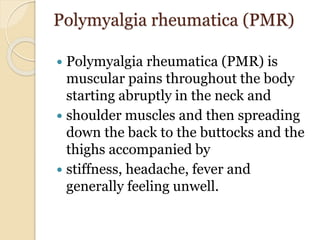 Polymyalgia rheumatica (PMR)
 Polymyalgia rheumatica (PMR) is
muscular pains throughout the body
starting abruptly in the neck and
 shoulder muscles and then spreading
down the back to the buttocks and the
thighs accompanied by
 stiffness, headache, fever and
generally feeling unwell.
 