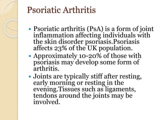 Psoriatic Arthritis
 Psoriatic arthritis (PsA) is a form of joint
inflammation affecting individuals with
the skin disorder psoriasis.Psoriasis
affects 23% of the UK population.
 Approximately 10-20% of those with
psoriasis may develop some form of
arthritis.
 Joints are typically stiff after resting,
early morning or resting in the
evening.Tissues such as ligaments,
tendons around the joints may be
involved.
 