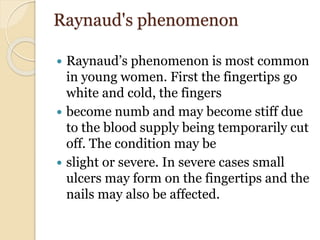 Raynaud's phenomenon
 Raynaud’s phenomenon is most common
in young women. First the fingertips go
white and cold, the fingers
 become numb and may become stiff due
to the blood supply being temporarily cut
off. The condition may be
 slight or severe. In severe cases small
ulcers may form on the fingertips and the
nails may also be affected.
 