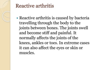 Reactive arthritis
 Reactive arthritis is caused by bacteria
travelling through the body to the
joints between bones. The joints swell
and become stiff and painful. It
normally affects the joints of the
knees, ankles or toes. In extreme cases
it can also affect the eyes or skin or
muscles.
 