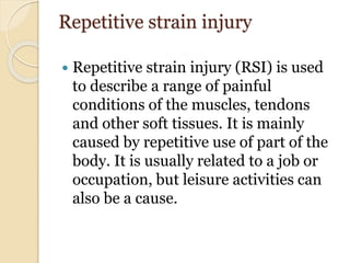 Repetitive strain injury
 Repetitive strain injury (RSI) is used
to describe a range of painful
conditions of the muscles, tendons
and other soft tissues. It is mainly
caused by repetitive use of part of the
body. It is usually related to a job or
occupation, but leisure activities can
also be a cause.
 